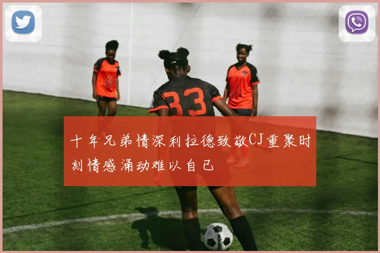 十年兄弟情深利拉德致敬CJ重聚时刻情感涌动难以自已