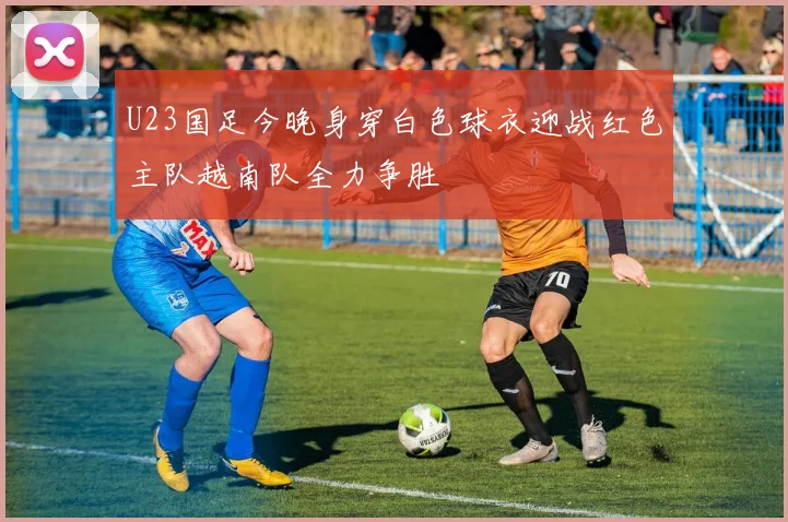 U23国足今晚身穿白色球衣迎战红色主队越南队全力争胜