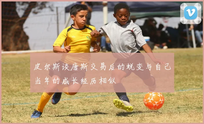 皮尔斯谈唐斯交易后的蜕变与自己当年的成长经历相似