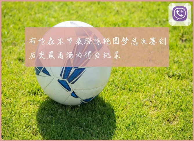 布伦森末节表现惊艳圆梦总决赛创历史最高场均得分纪录