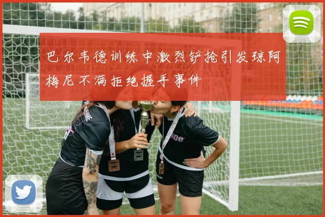 巴尔韦德训练中激烈铲抢引发琼阿梅尼不满拒绝握手事件