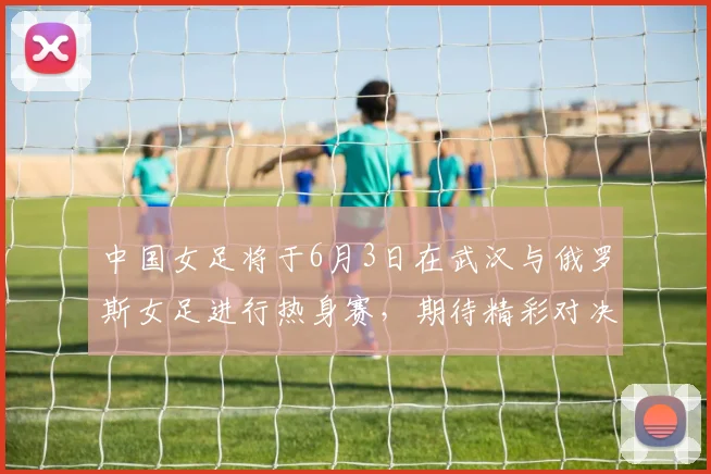 中国女足将于6月3日在武汉与俄罗斯女足进行热身赛，期待精彩对决