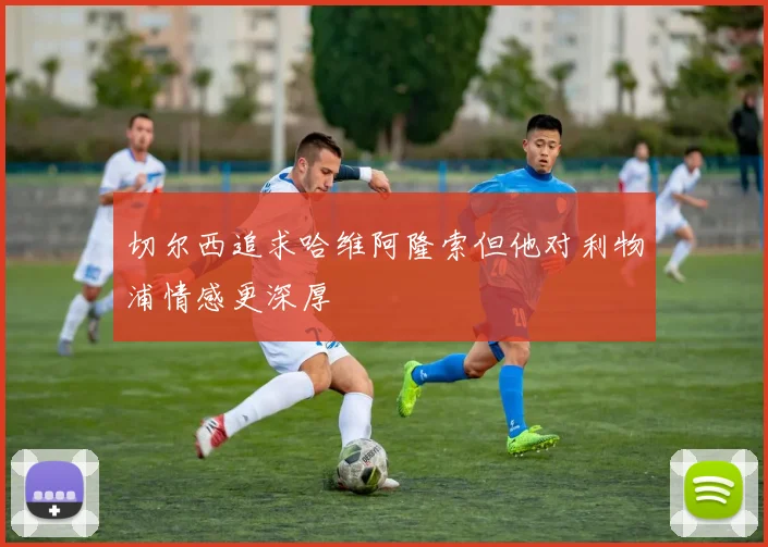 切尔西追求哈维阿隆索但他对利物浦情感更深厚