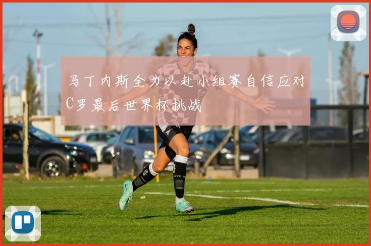 马丁内斯全力以赴小组赛自信应对C罗最后世界杯挑战