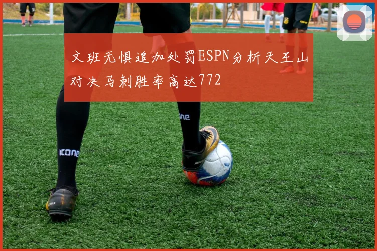 文班无惧追加处罚ESPN分析天王山对决马刺胜率高达772