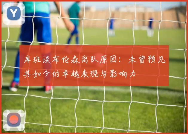 库班谈布伦森离队原因：未曾预见其如今的卓越表现与影响力