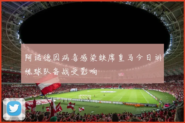 阿诺德因病毒感染缺席皇马今日训练球队备战受影响