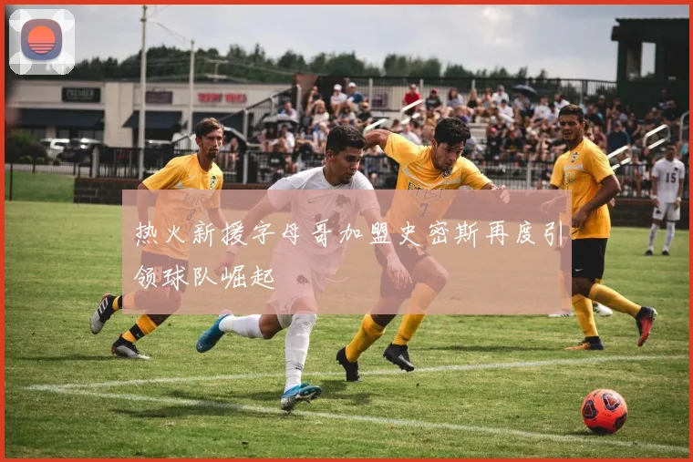 热火新援字母哥加盟史密斯再度引领球队崛起