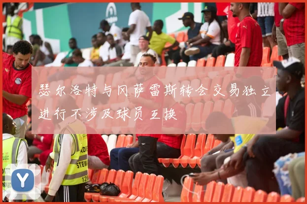 瑟尔洛特与冈萨雷斯转会交易独立进行不涉及球员互换