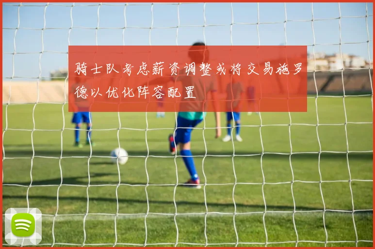 骑士队考虑薪资调整或将交易施罗德以优化阵容配置