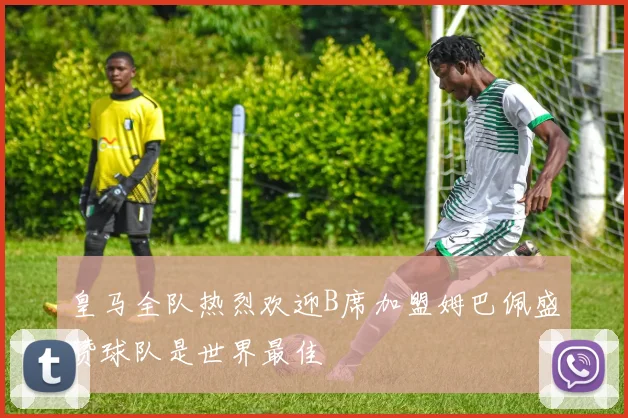 皇马全队热烈欢迎B席加盟姆巴佩盛赞球队是世界最佳