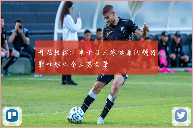 丹尼格林：华子与三球健康问题将影响球队季后赛前景