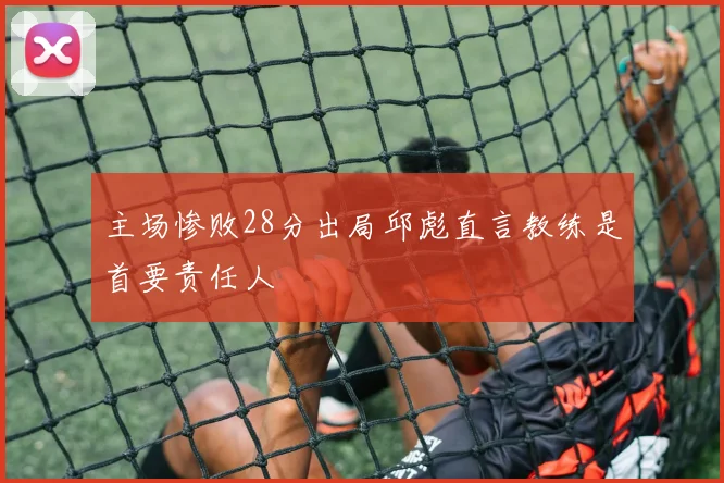 主场惨败28分出局邱彪直言教练是首要责任人