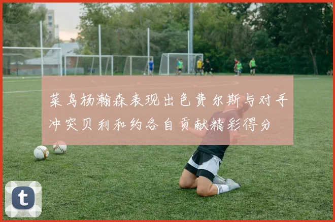 菜鸟杨瀚森表现出色费尔斯与对手冲突贝利和约各自贡献精彩得分