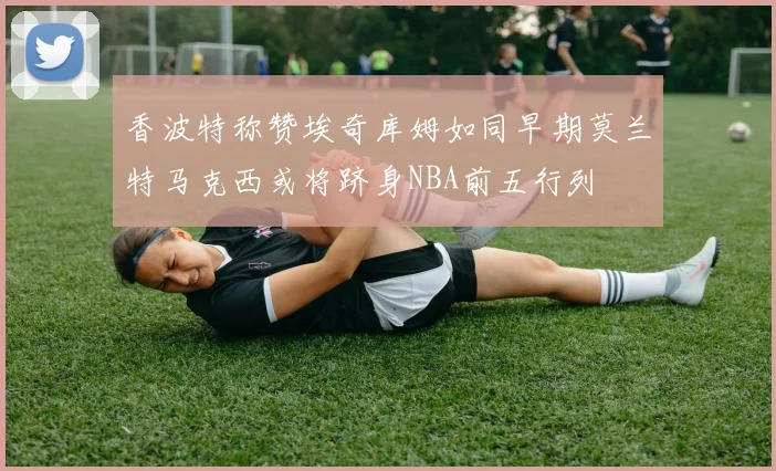香波特称赞埃奇库姆如同早期莫兰特马克西或将跻身NBA前五行列