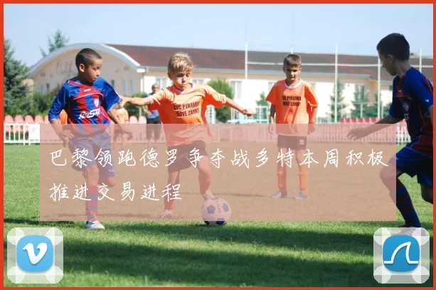 巴黎领跑德罗争夺战多特本周积极推进交易进程