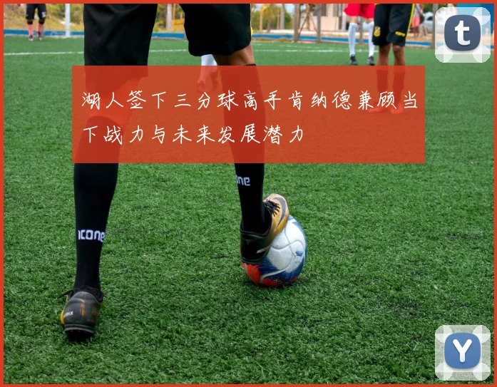 湖人签下三分球高手肯纳德兼顾当下战力与未来发展潜力